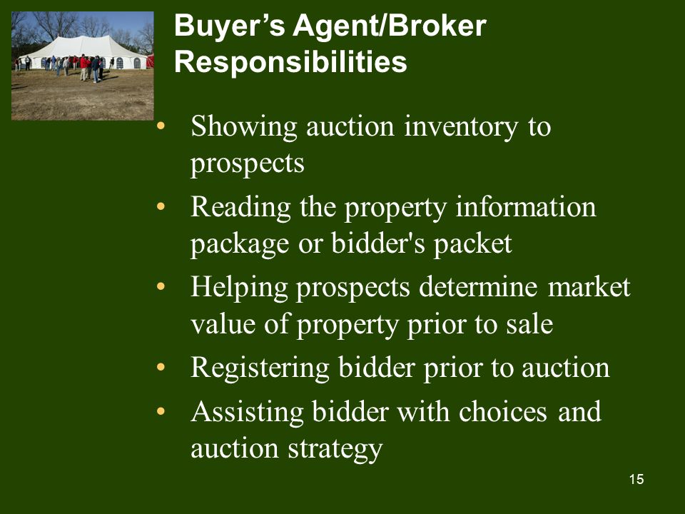 15 Buyer’s Agent/Broker Responsibilities Showing auction inventory to prospects Reading the property information package or bidder s packet Helping prospects determine market value of property prior to sale Registering bidder prior to auction Assisting bidder with choices and auction strategy