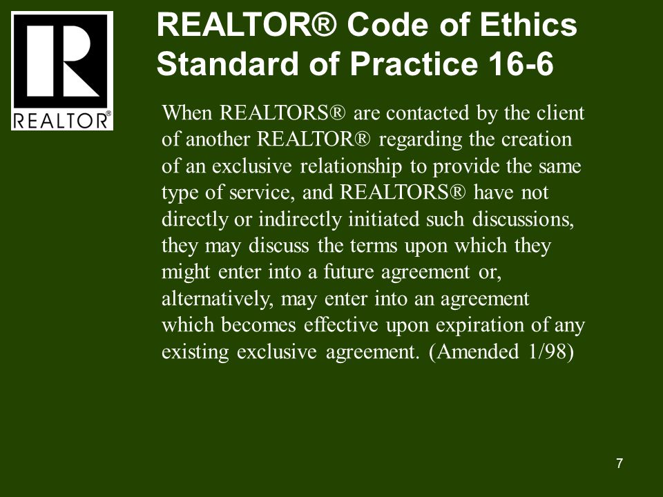 7 REALTOR® Code of Ethics Standard of Practice 16-6 When REALTORS® are contacted by the client of another REALTOR® regarding the creation of an exclusive relationship to provide the same type of service, and REALTORS® have not directly or indirectly initiated such discussions, they may discuss the terms upon which they might enter into a future agreement or, alternatively, may enter into an agreement which becomes effective upon expiration of any existing exclusive agreement.