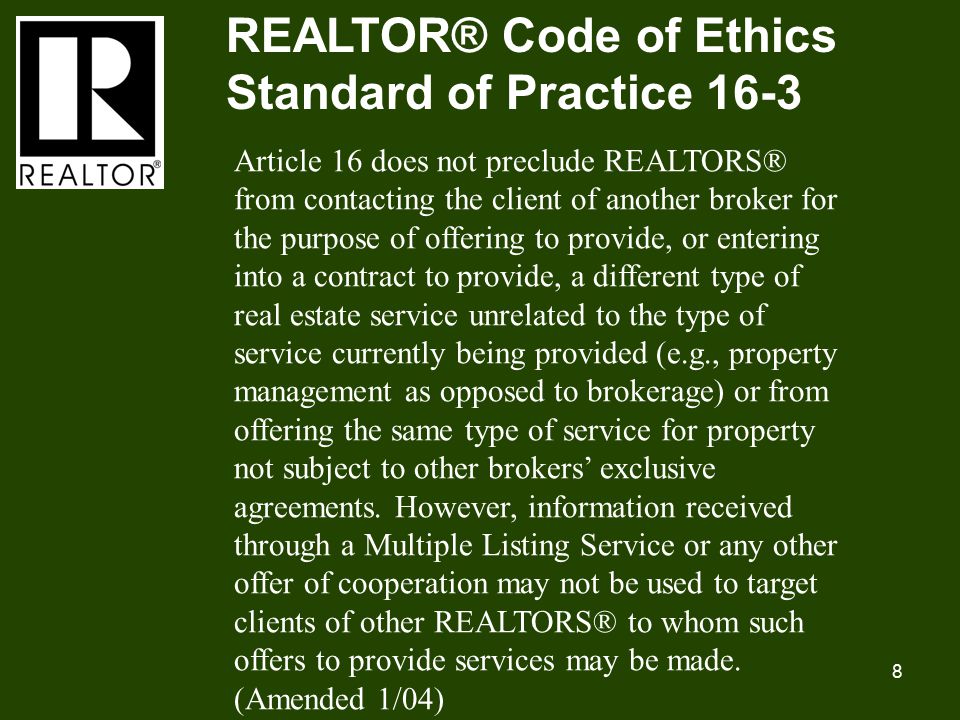 8 REALTOR® Code of Ethics Standard of Practice 16-3 Article 16 does not preclude REALTORS® from contacting the client of another broker for the purpose of offering to provide, or entering into a contract to provide, a different type of real estate service unrelated to the type of service currently being provided (e.g., property management as opposed to brokerage) or from offering the same type of service for property not subject to other brokers’ exclusive agreements.