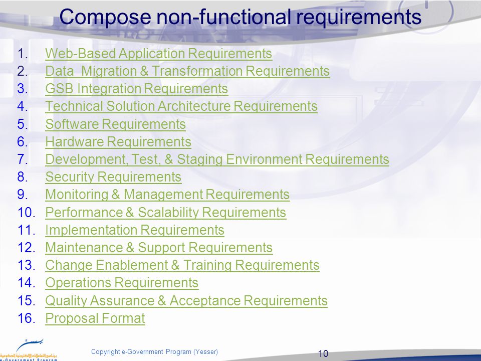10 Copyright e-Government Program (Yesser) Compose non-functional requirements 1.Web-Based Application RequirementsWeb-Based Application Requirements 2.Data Migration & Transformation RequirementsData Migration & Transformation Requirements 3.GSB Integration RequirementsGSB Integration Requirements 4.Technical Solution Architecture RequirementsTechnical Solution Architecture Requirements 5.Software RequirementsSoftware Requirements 6.Hardware RequirementsHardware Requirements 7.Development, Test, & Staging Environment RequirementsDevelopment, Test, & Staging Environment Requirements 8.Security RequirementsSecurity Requirements 9.Monitoring & Management RequirementsMonitoring & Management Requirements 10.Performance & Scalability RequirementsPerformance & Scalability Requirements 11.Implementation RequirementsImplementation Requirements 12.Maintenance & Support RequirementsMaintenance & Support Requirements 13.Change Enablement & Training RequirementsChange Enablement & Training Requirements 14.Operations RequirementsOperations Requirements 15.Quality Assurance & Acceptance RequirementsQuality Assurance & Acceptance Requirements 16.Proposal FormatProposal Format