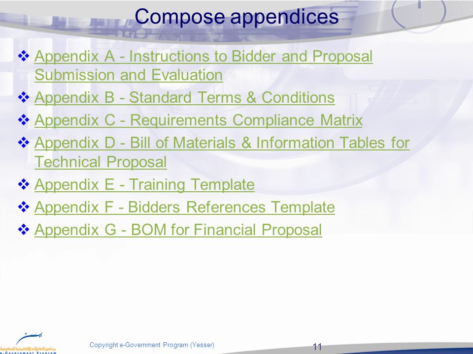 11 Copyright e-Government Program (Yesser) Compose appendices  Appendix A - Instructions to Bidder and Proposal Submission and Evaluation Appendix A - Instructions to Bidder and Proposal Submission and Evaluation  Appendix B - Standard Terms & Conditions Appendix B - Standard Terms & Conditions  Appendix C - Requirements Compliance Matrix Appendix C - Requirements Compliance Matrix  Appendix D - Bill of Materials & Information Tables for Technical Proposal Appendix D - Bill of Materials & Information Tables for Technical Proposal  Appendix E - Training Template Appendix E - Training Template  Appendix F - Bidders References Template Appendix F - Bidders References Template  Appendix G - BOM for Financial Proposal Appendix G - BOM for Financial Proposal
