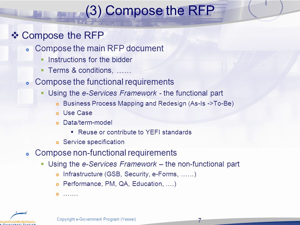 7 Copyright e-Government Program (Yesser)  Compose the RFP  Compose the main RFP document  Instructions for the bidder  Terms & conditions, ……  Compose the functional requirements  Using the e-Services Framework - the functional part  Business Process Mapping and Redesign (As-Is ->To-Be)  Use Case  Data/term-model  Reuse or contribute to YEFI standards  Service specification  Compose non-functional requirements  Using the e-Services Framework – the non-functional part  Infrastructure (GSB, Security, e-Forms, ……)  Performance, PM, QA, Education, ….)  …….