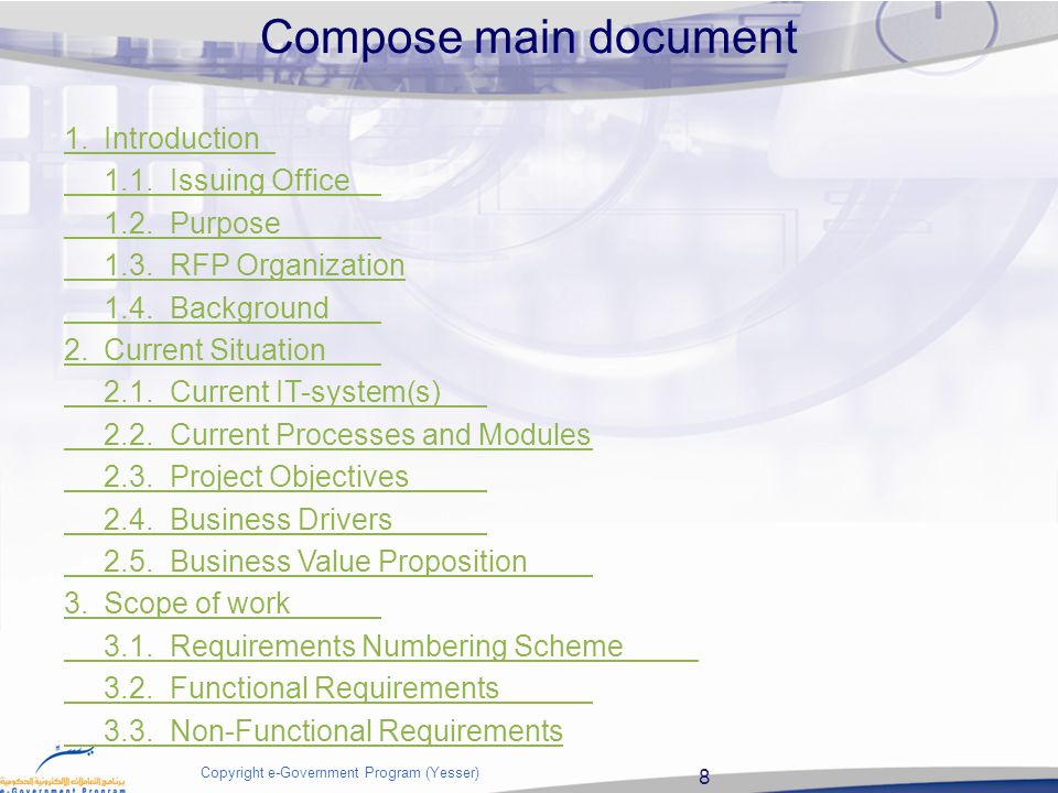 8 Copyright e-Government Program (Yesser) Compose main document 1.Introduction 1.1.Issuing Office 1.2.Purpose 1.3.RFP Organization 1.4.Background 2.Current Situation 2.1.Current IT-system(s) 2.2.Current Processes and Modules 2.3.Project Objectives 2.4.Business Drivers 2.5.Business Value Proposition 3.Scope of work 3.1.Requirements Numbering Scheme 3.2.Functional Requirements 3.3.Non-Functional Requirements