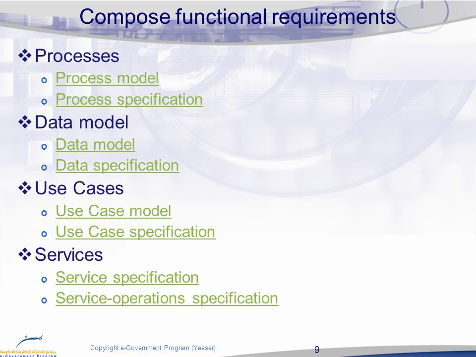 9 Copyright e-Government Program (Yesser) Compose functional requirements  Processes  Process model Process model  Process specification Process specification  Data model  Data model Data model  Data specification Data specification  Use Cases  Use Case model Use Case model  Use Case specification Use Case specification  Services  Service specification Service specification  Service-operations specification Service-operations specification