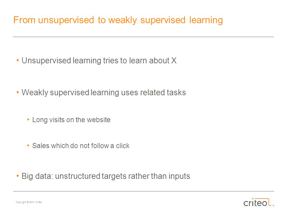 Copyright © 2014 Criteo From unsupervised to weakly supervised learning Unsupervised learning tries to learn about X Weakly supervised learning uses related tasks Long visits on the website Sales which do not follow a click Big data: unstructured targets rather than inputs