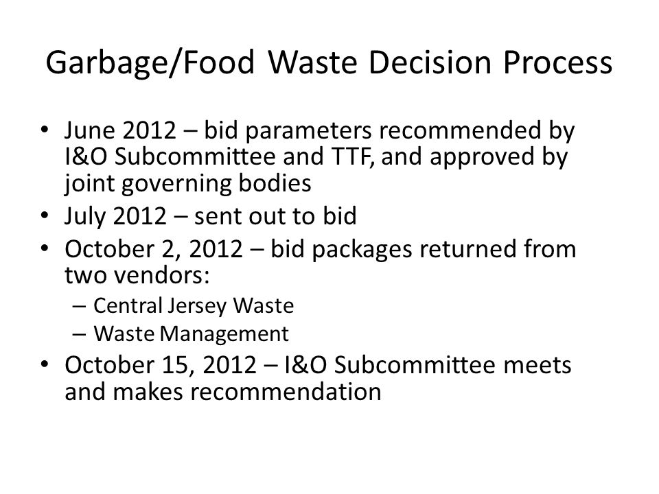 Garbage/Food Waste Decision Process June 2012 – bid parameters recommended by I&O Subcommittee and TTF, and approved by joint governing bodies July 2012 – sent out to bid October 2, 2012 – bid packages returned from two vendors: – Central Jersey Waste – Waste Management October 15, 2012 – I&O Subcommittee meets and makes recommendation