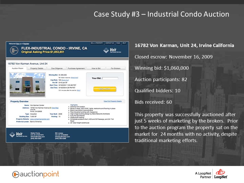 Case Study #3 – Industrial Condo Auction Von Karman, Unit 24, Irvine California Closed escrow: November 16, 2009 Winning bid: $1,060,000 Auction participants: 82 Qualified bidders: 10 Bids received: 60 This property was successfully auctioned after just 5 weeks of marketing by the brokers.