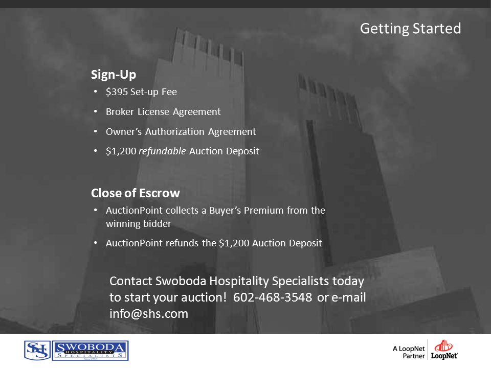 Sign-Up $395 Set-up Fee Broker License Agreement Owner’s Authorization Agreement $1,200 refundable Auction Deposit Close of Escrow AuctionPoint collects a Buyer’s Premium from the winning bidder AuctionPoint refunds the $1,200 Auction Deposit Contact Swoboda Hospitality Specialists today to start your auction.