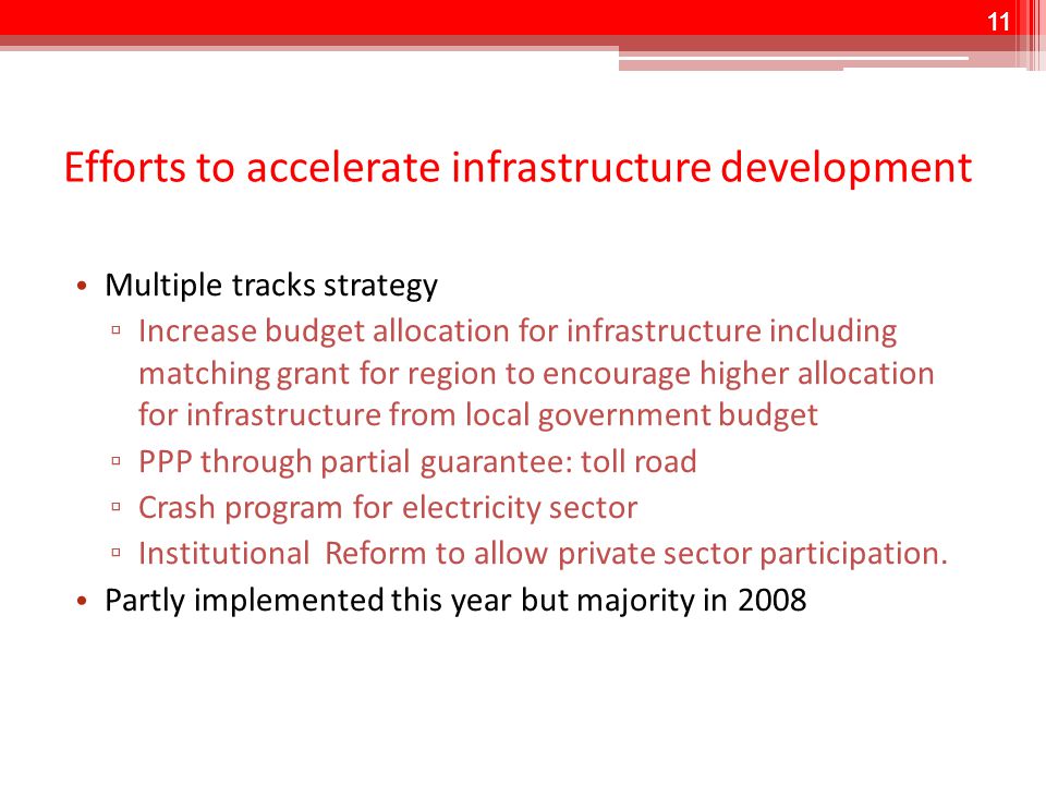 11 Efforts to accelerate infrastructure development Multiple tracks strategy ▫ Increase budget allocation for infrastructure including matching grant for region to encourage higher allocation for infrastructure from local government budget ▫ PPP through partial guarantee: toll road ▫ Crash program for electricity sector ▫ Institutional Reform to allow private sector participation.