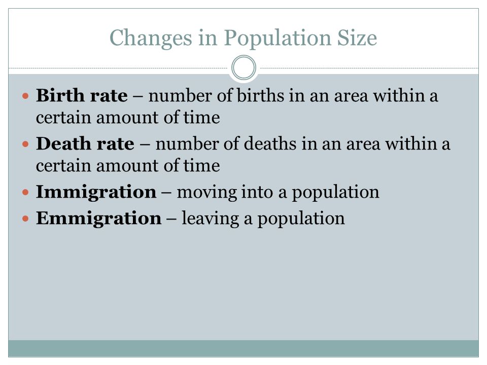 Changes in Population Size Birth rate – number of births in an area within a certain amount of time Death rate – number of deaths in an area within a certain amount of time Immigration – moving into a population Emmigration – leaving a population
