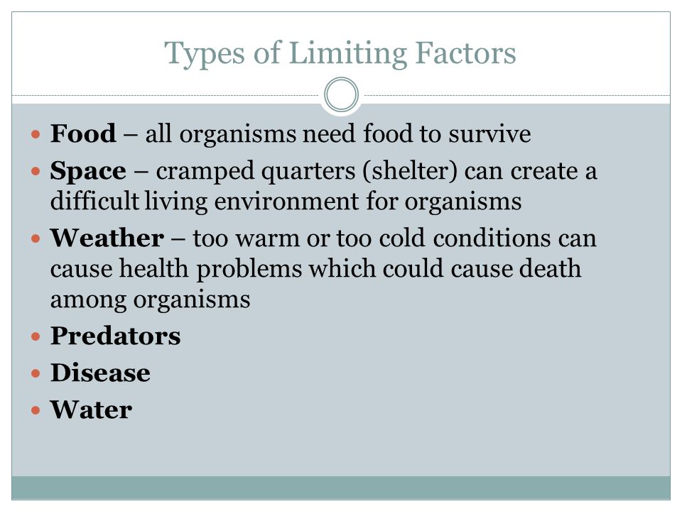 Types of Limiting Factors Food – all organisms need food to survive Space – cramped quarters (shelter) can create a difficult living environment for organisms Weather – too warm or too cold conditions can cause health problems which could cause death among organisms Predators Disease Water