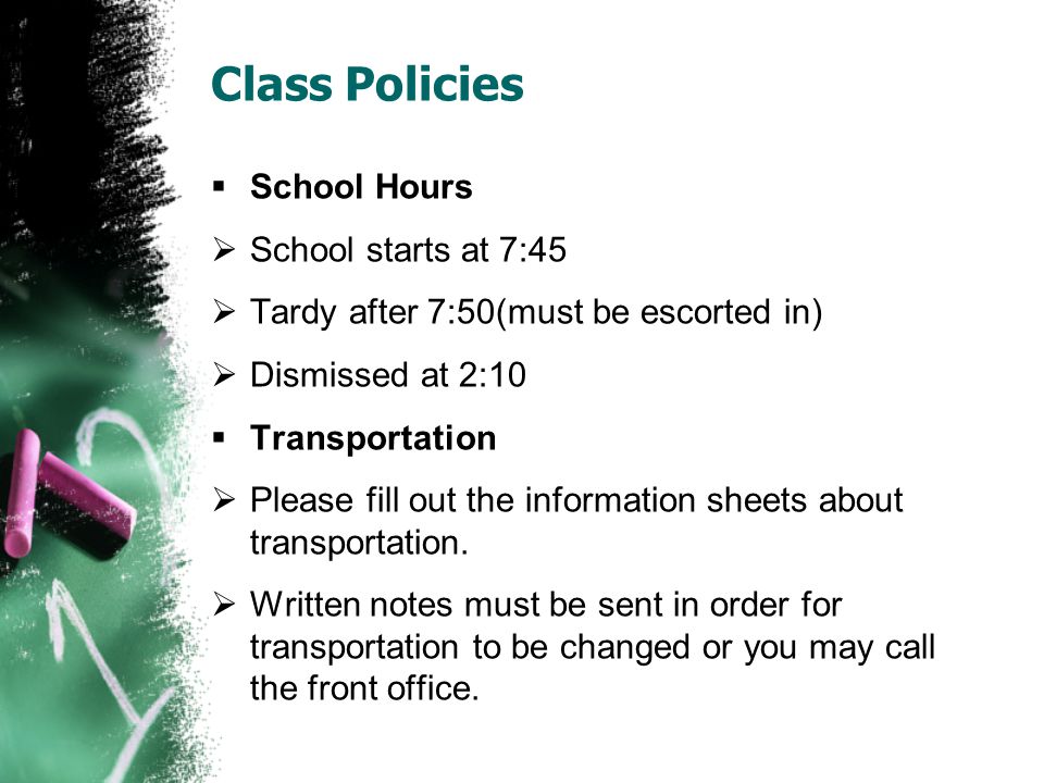 Class Policies  School Hours  School starts at 7:45  Tardy after 7:50(must be escorted in)  Dismissed at 2:10  Transportation  Please fill out the information sheets about transportation.