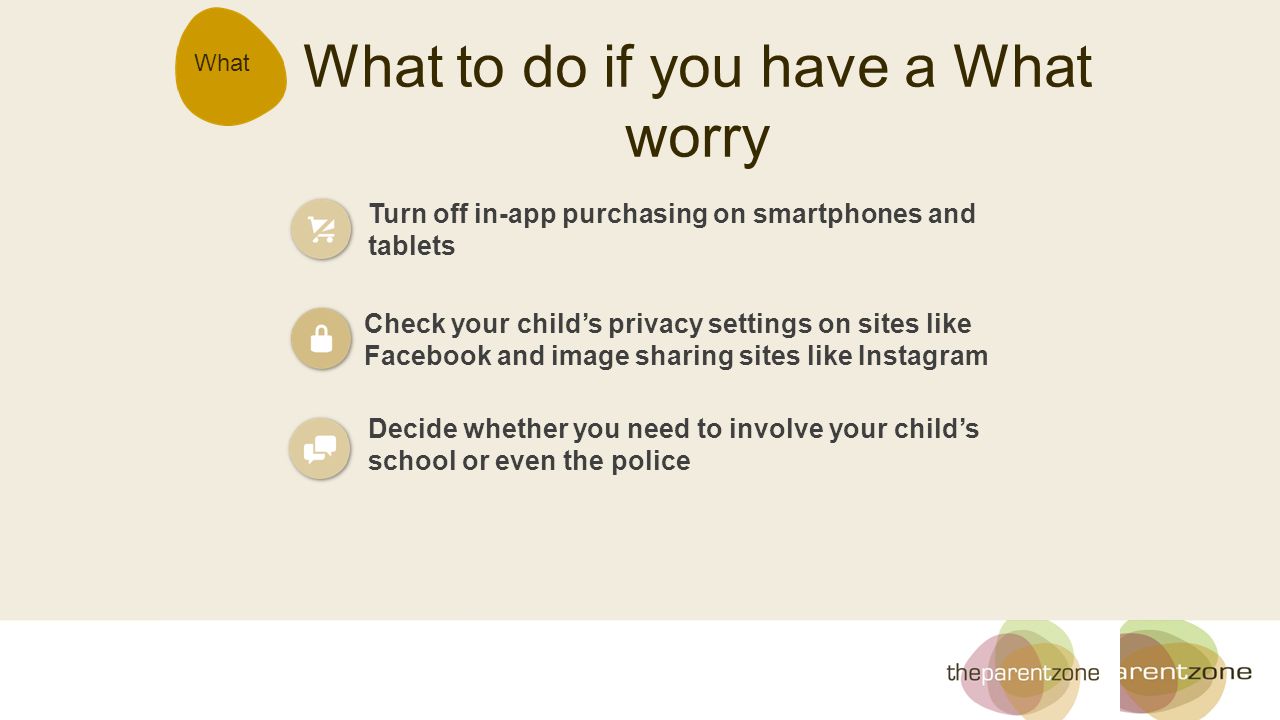 What What to do if you have a What worry Turn off in-app purchasing on smartphones and tablets Check your child’s privacy settings on sites like Facebook and image sharing sites like Instagram Decide whether you need to involve your child’s school or even the police