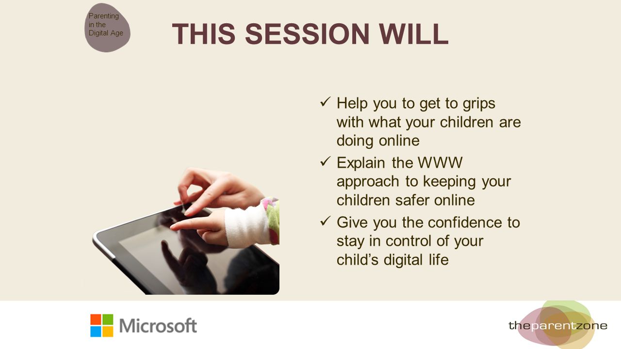 THIS SESSION WILL Help you to get to grips with what your children are doing online Explain the WWW approach to keeping your children safer online Give you the confidence to stay in control of your child’s digital life Parenting in the Digital Age