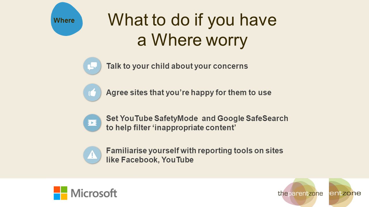 What to do if you have a Where worry Agree sites that you’re happy for them to use Set YouTube SafetyMode and Google SafeSearch to help filter ‘inappropriate content’ Talk to your child about your concerns Where Familiarise yourself with reporting tools on sites like Facebook, YouTube