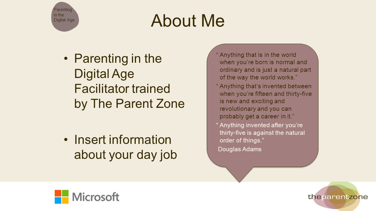 About Me Parenting in the Digital Age Facilitator trained by The Parent Zone Insert information about your day job Parenting in the Digital Age Anything that is in the world when you’re born is normal and ordinary and is just a natural part of the way the world works. Anything that’s invented between when you’re fifteen and thirty-five is new and exciting and revolutionary and you can probably get a career in it. Anything invented after you’re thirty-five is against the natural order of things. Douglas Adams