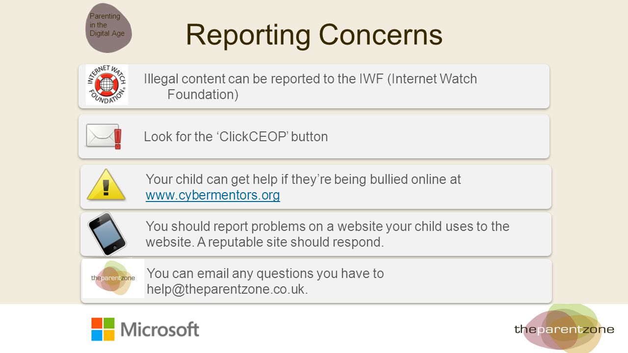 Reporting Concerns Parenting in the Digital Age Illegal content can be reported to the IWF (Internet Watch Foundation) Look for the ‘ClickCEOP’ button Your child can get help if they’re being bullied online at     You should report problems on a website your child uses to the website.
