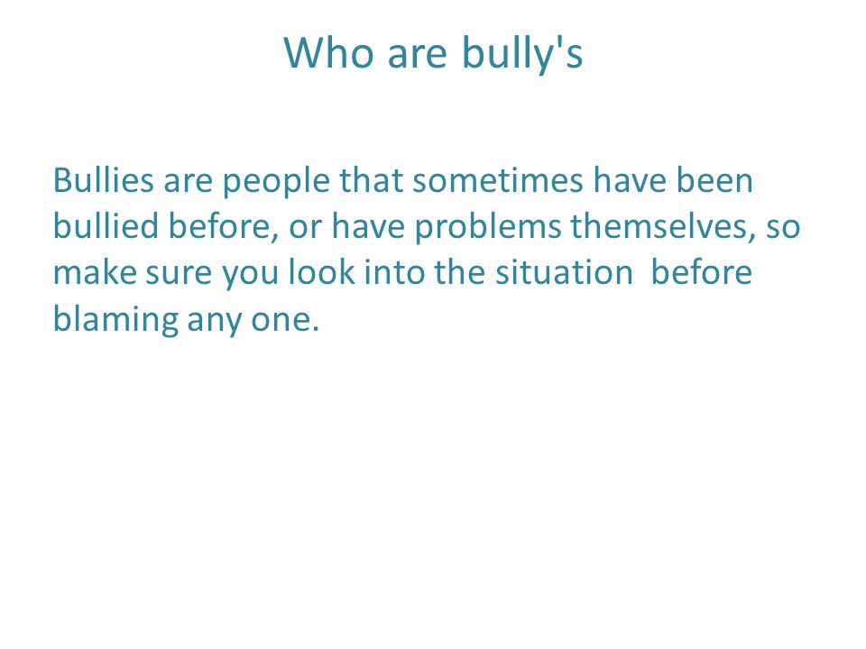 Who are bully s Bullies are people that sometimes have been bullied before, or have problems themselves, so make sure you look into the situation before blaming any one.
