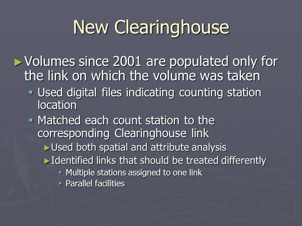 New Clearinghouse ► Volumes since 2001 are populated only for the link on which the volume was taken  Used digital files indicating counting station location  Matched each count station to the corresponding Clearinghouse link ► Used both spatial and attribute analysis ► Identified links that should be treated differently  Multiple stations assigned to one link  Parallel facilities