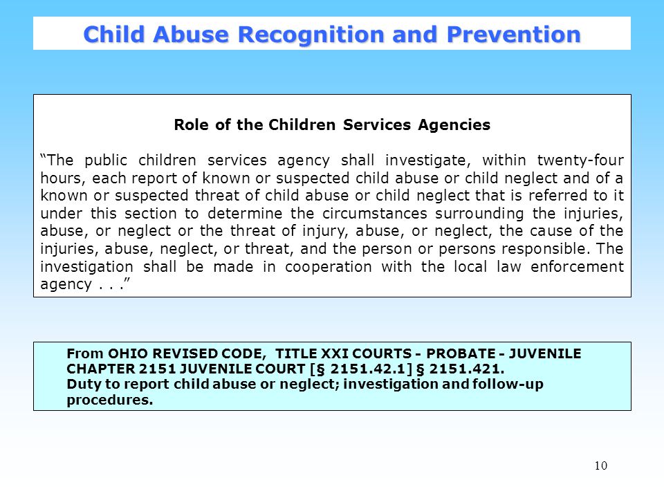 10 Role of the Children Services Agencies The public children services agency shall investigate, within twenty-four hours, each report of known or suspected child abuse or child neglect and of a known or suspected threat of child abuse or child neglect that is referred to it under this section to determine the circumstances surrounding the injuries, abuse, or neglect or the threat of injury, abuse, or neglect, the cause of the injuries, abuse, neglect, or threat, and the person or persons responsible.