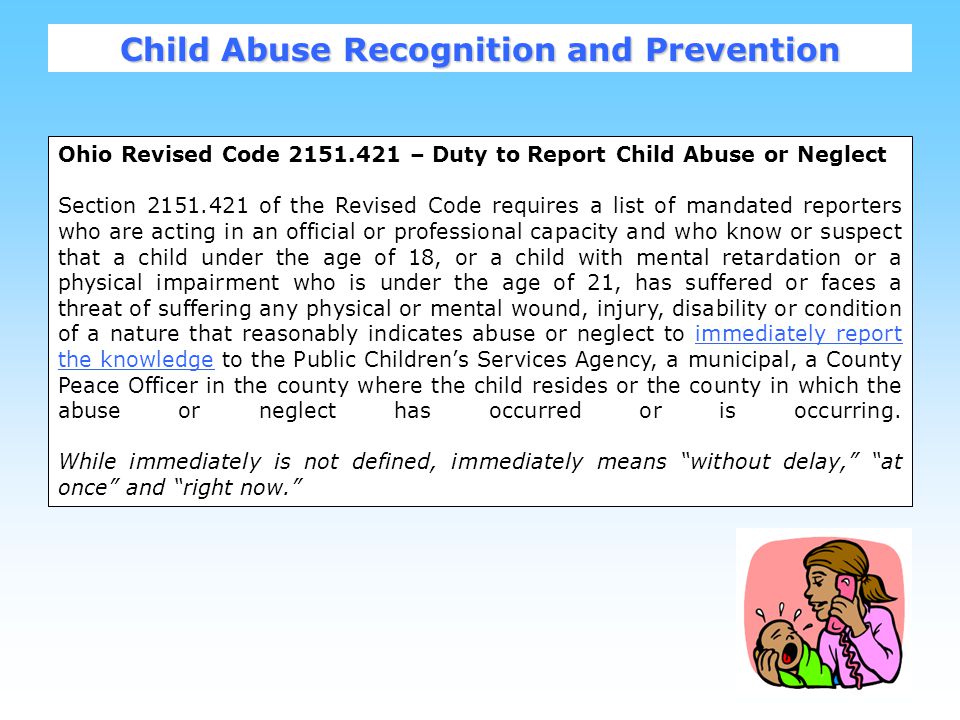 7 Ohio Revised Code – Duty to Report Child Abuse or Neglect Section of the Revised Code requires a list of mandated reporters who are acting in an official or professional capacity and who know or suspect that a child under the age of 18, or a child with mental retardation or a physical impairment who is under the age of 21, has suffered or faces a threat of suffering any physical or mental wound, injury, disability or condition of a nature that reasonably indicates abuse or neglect to immediately report the knowledge to the Public Children’s Services Agency, a municipal, a County Peace Officer in the county where the child resides or the county in which the abuse or neglect has occurred or is occurring.