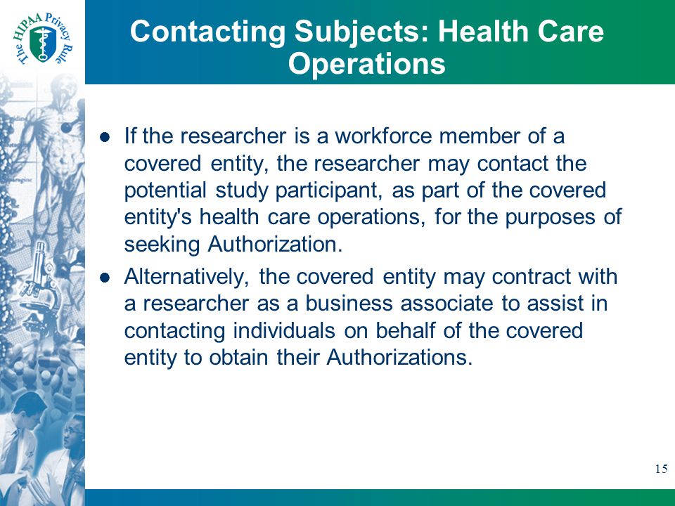 15 Contacting Subjects: Health Care Operations If the researcher is a workforce member of a covered entity, the researcher may contact the potential study participant, as part of the covered entity s health care operations, for the purposes of seeking Authorization.