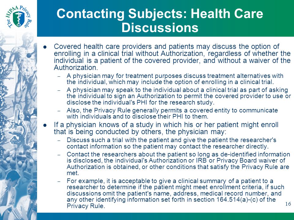 16 Contacting Subjects: Health Care Discussions Covered health care providers and patients may discuss the option of enrolling in a clinical trial without Authorization, regardless of whether the individual is a patient of the covered provider, and without a waiver of the Authorization.