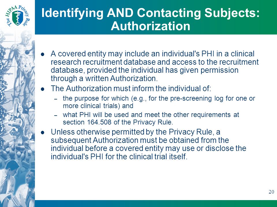 20 Identifying AND Contacting Subjects: Authorization A covered entity may include an individual s PHI in a clinical research recruitment database and access to the recruitment database, provided the individual has given permission through a written Authorization.