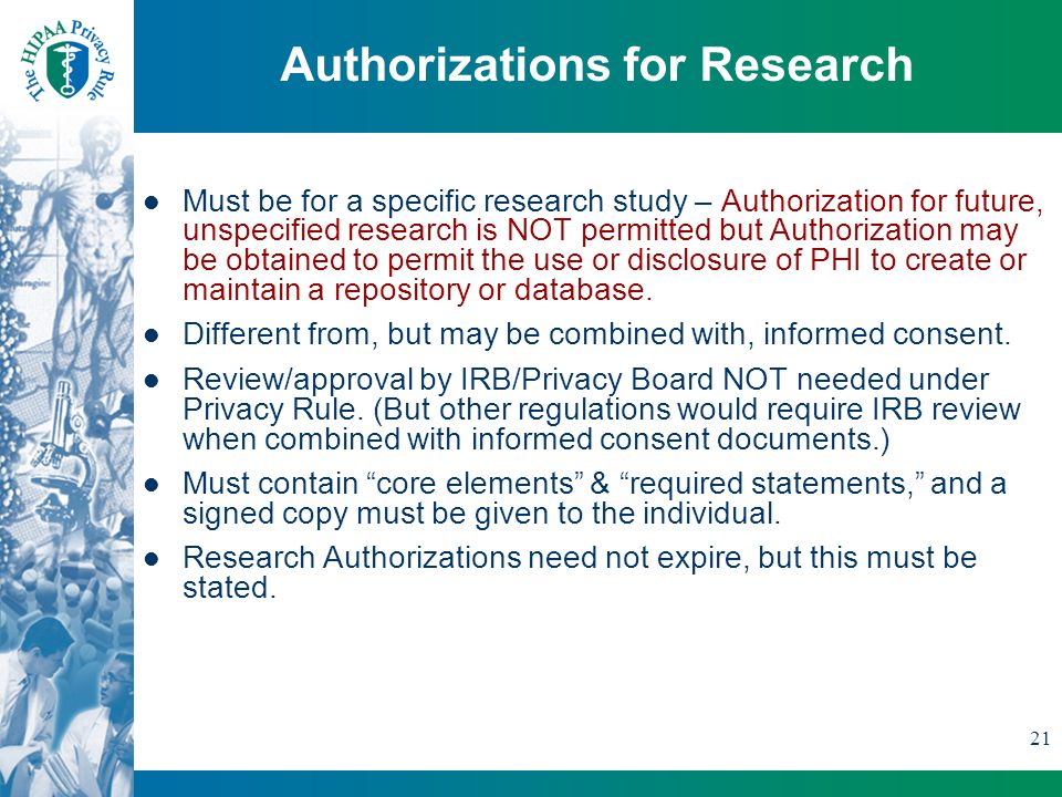21 Authorizations for Research Must be for a specific research study – Authorization for future, unspecified research is NOT permitted but Authorization may be obtained to permit the use or disclosure of PHI to create or maintain a repository or database.