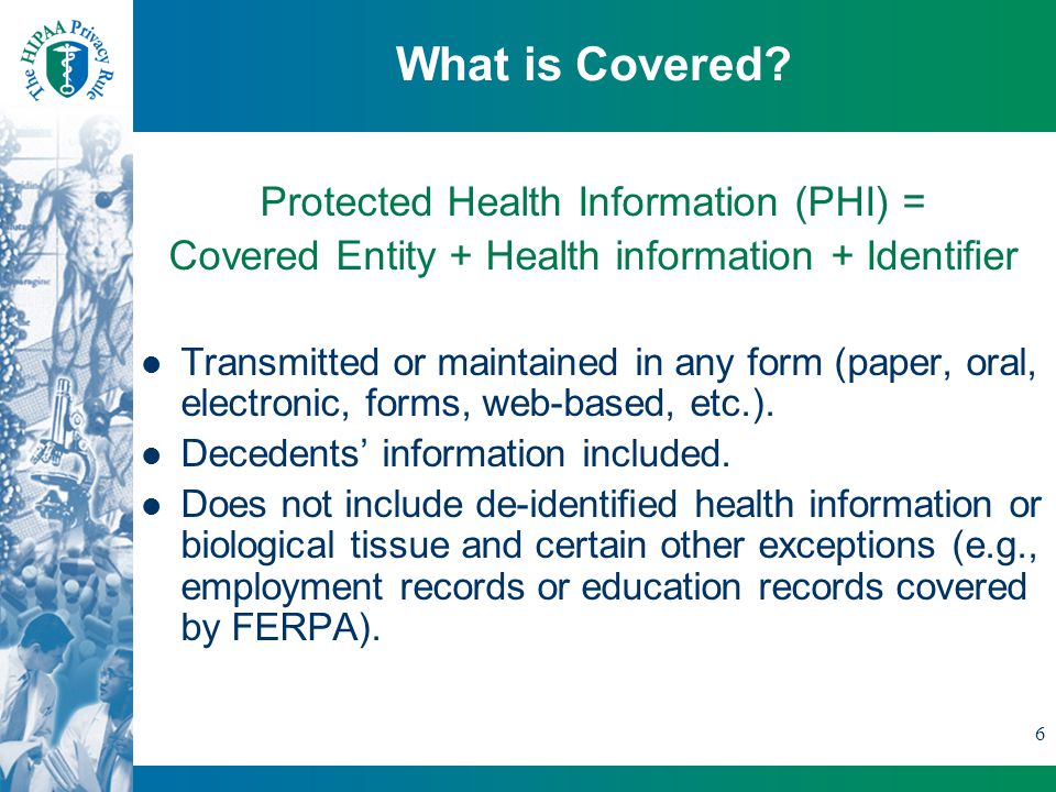 6 Protected Health Information (PHI) = Covered Entity + Health information + Identifier Transmitted or maintained in any form (paper, oral, electronic, forms, web-based, etc.).