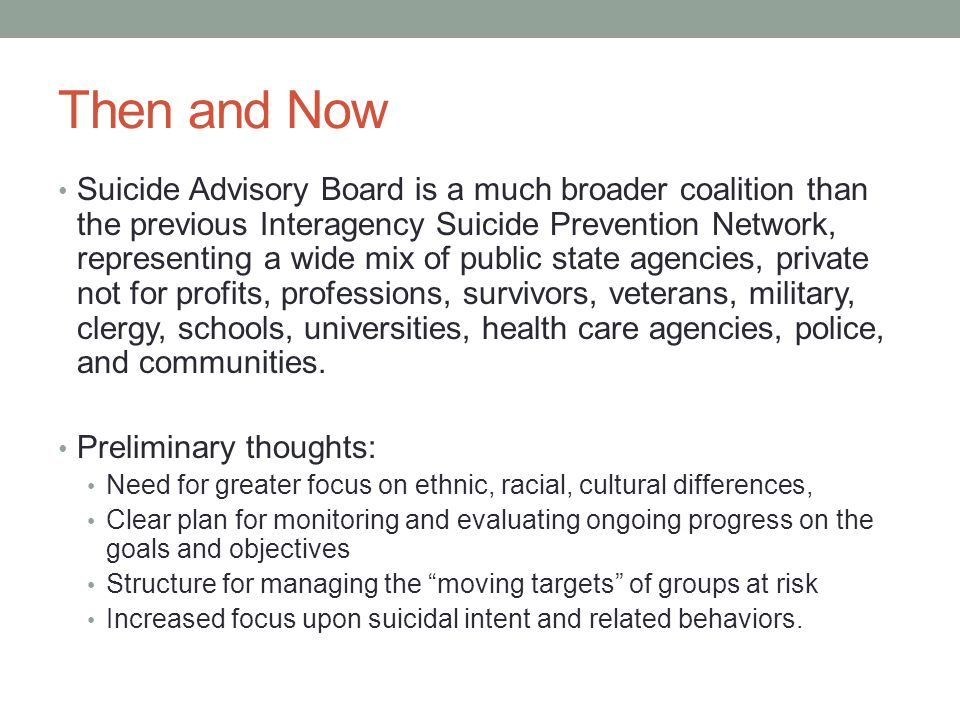 Then and Now Suicide Advisory Board is a much broader coalition than the previous Interagency Suicide Prevention Network, representing a wide mix of public state agencies, private not for profits, professions, survivors, veterans, military, clergy, schools, universities, health care agencies, police, and communities.