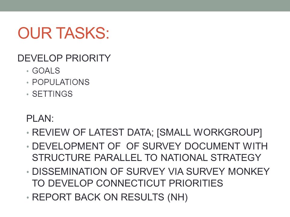 OUR TASKS: DEVELOP PRIORITY GOALS POPULATIONS SETTINGS PLAN: REVIEW OF LATEST DATA; [SMALL WORKGROUP] DEVELOPMENT OF OF SURVEY DOCUMENT WITH STRUCTURE PARALLEL TO NATIONAL STRATEGY DISSEMINATION OF SURVEY VIA SURVEY MONKEY TO DEVELOP CONNECTICUT PRIORITIES REPORT BACK ON RESULTS (NH)