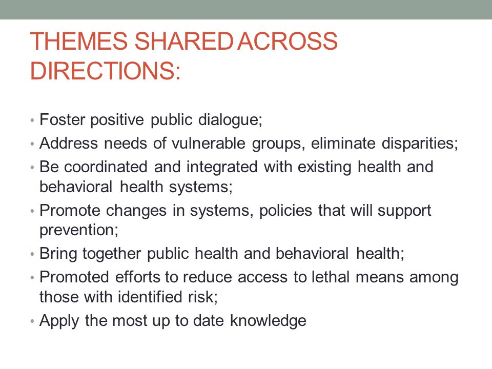 THEMES SHARED ACROSS DIRECTIONS: Foster positive public dialogue; Address needs of vulnerable groups, eliminate disparities; Be coordinated and integrated with existing health and behavioral health systems; Promote changes in systems, policies that will support prevention; Bring together public health and behavioral health; Promoted efforts to reduce access to lethal means among those with identified risk; Apply the most up to date knowledge