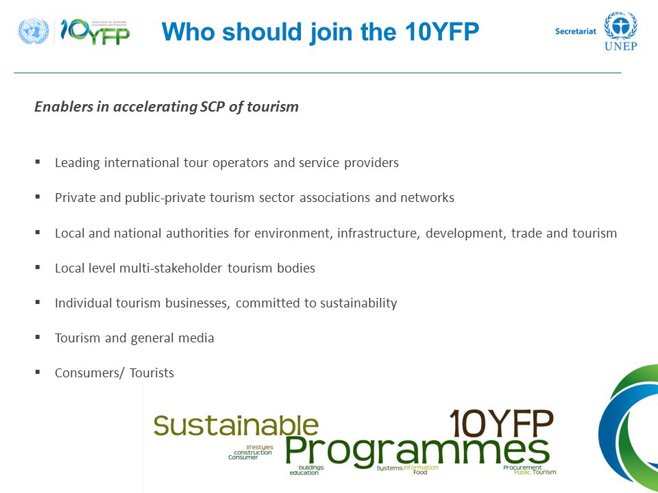 Who should join the 10YFP Enablers in accelerating SCP of tourism  Leading international tour operators and service providers  Private and public-private tourism sector associations and networks  Local and national authorities for environment, infrastructure, development, trade and tourism  Local level multi-stakeholder tourism bodies  Individual tourism businesses, committed to sustainability  Tourism and general media  Consumers/ Tourists