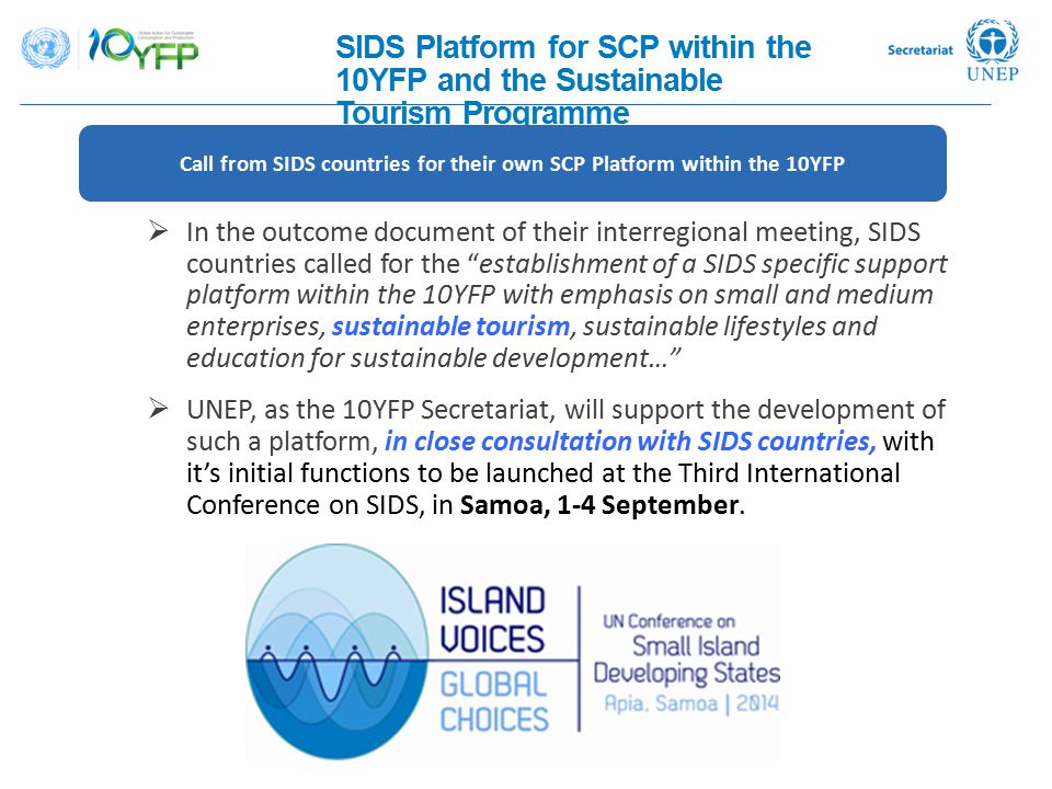 SIDS Platform for SCP within the 10YFP and the Sustainable Tourism Programme  In the outcome document of their interregional meeting, SIDS countries called for the establishment of a SIDS specific support platform within the 10YFP with emphasis on small and medium enterprises, sustainable tourism, sustainable lifestyles and education for sustainable development…  UNEP, as the 10YFP Secretariat, will support the development of such a platform, in close consultation with SIDS countries, with it’s initial functions to be launched at the Third International Conference on SIDS, in Samoa, 1-4 September.