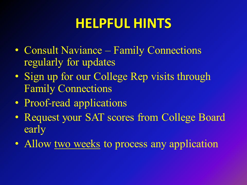 HELPFUL HINTS Consult Naviance – Family Connections regularly for updates Sign up for our College Rep visits through Family Connections Proof-read applications Request your SAT scores from College Board early Allow two weeks to process any application