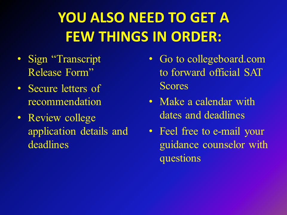 YOU ALSO NEED TO GET A FEW THINGS IN ORDER: Sign Transcript Release Form Secure letters of recommendation Review college application details and deadlines Go to collegeboard.com to forward official SAT Scores Make a calendar with dates and deadlines Feel free to  your guidance counselor with questions