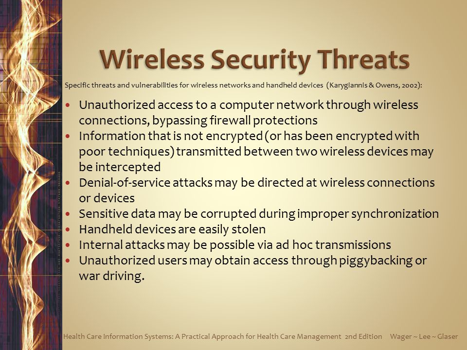 Specific threats and vulnerabilities for wireless networks and handheld devices (Karygiannis & Owens, 2002): Unauthorized access to a computer network through wireless connections, bypassing firewall protections Information that is not encrypted (or has been encrypted with poor techniques) transmitted between two wireless devices may be intercepted Denial-of-service attacks may be directed at wireless connections or devices Sensitive data may be corrupted during improper synchronization Handheld devices are easily stolen Internal attacks may be possible via ad hoc transmissions Unauthorized users may obtain access through piggybacking or war driving.