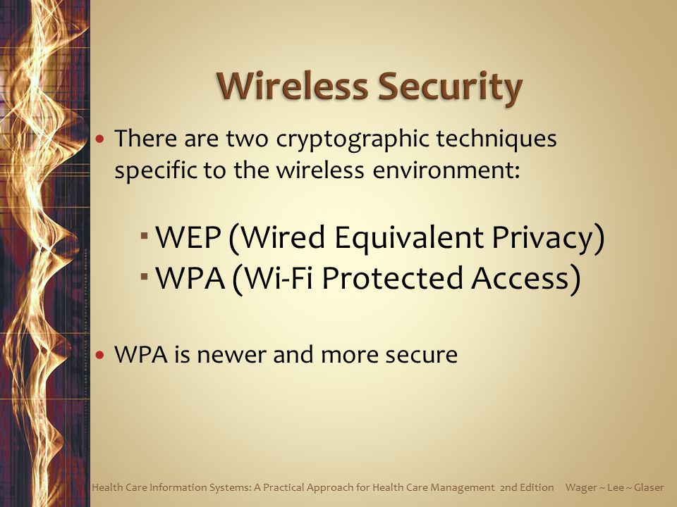 There are two cryptographic techniques specific to the wireless environment:  WEP (Wired Equivalent Privacy)  WPA (Wi-Fi Protected Access) WPA is newer and more secure Health Care Information Systems: A Practical Approach for Health Care Management 2nd Edition Wager ~ Lee ~ Glaser