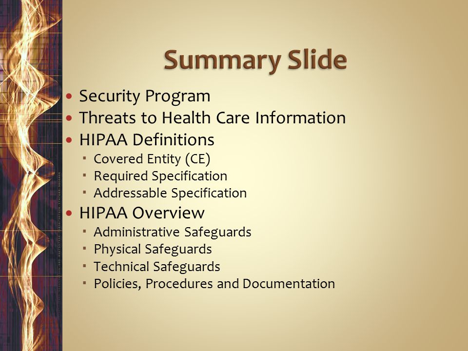 Security Program Threats to Health Care Information HIPAA Definitions  Covered Entity (CE)  Required Specification  Addressable Specification HIPAA Overview  Administrative Safeguards  Physical Safeguards  Technical Safeguards  Policies, Procedures and Documentation