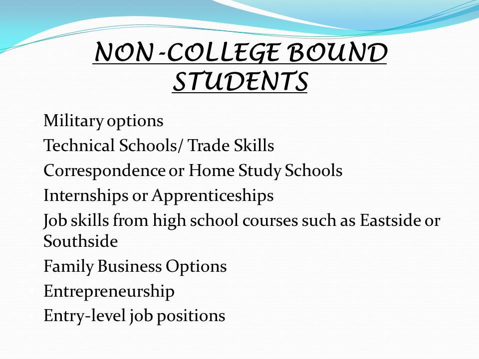 NON-COLLEGE BOUND STUDENTS Military options Technical Schools/ Trade Skills Correspondence or Home Study Schools Internships or Apprenticeships Job skills from high school courses such as Eastside or Southside Family Business Options Entrepreneurship Entry-level job positions
