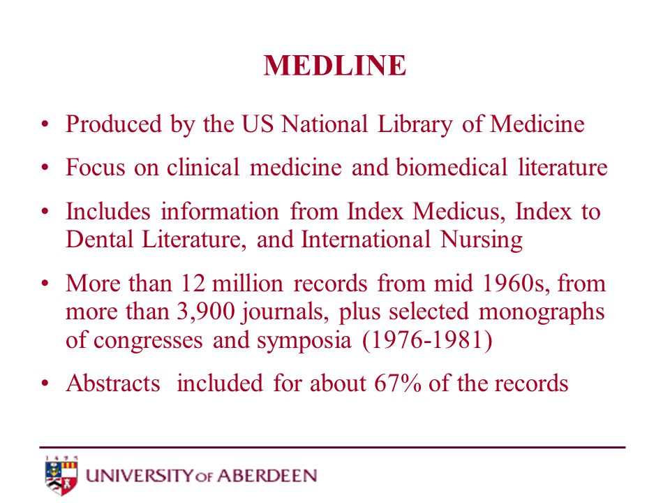 MEDLINE Produced by the US National Library of Medicine Focus on clinical medicine and biomedical literature Includes information from Index Medicus, Index to Dental Literature, and International Nursing More than 12 million records from mid 1960s, from more than 3,900 journals, plus selected monographs of congresses and symposia ( ) Abstracts included for about 67% of the records