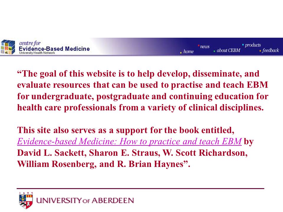 The goal of this website is to help develop, disseminate, and evaluate resources that can be used to practise and teach EBM for undergraduate, postgraduate and continuing education for health care professionals from a variety of clinical disciplines.