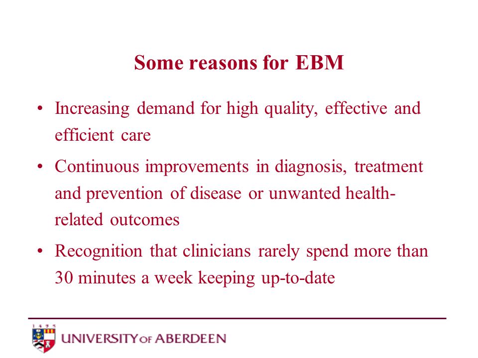 Some reasons for EBM Increasing demand for high quality, effective and efficient care Continuous improvements in diagnosis, treatment and prevention of disease or unwanted health- related outcomes Recognition that clinicians rarely spend more than 30 minutes a week keeping up-to-date