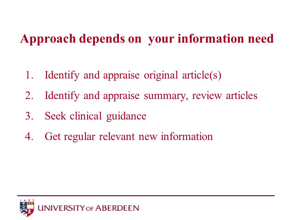Approach depends on your information need 1.Identify and appraise original article(s) 2.Identify and appraise summary, review articles 3.Seek clinical guidance 4.Get regular relevant new information