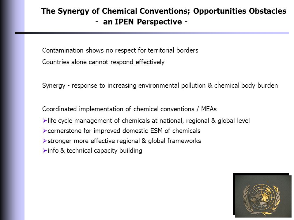 The Synergy of Chemical Conventions; Opportunities Obstacles - an IPEN Perspective - Contamination shows no respect for territorial borders Countries alone cannot respond effectively Synergy - response to increasing environmental pollution & chemical body burden Coordinated implementation of chemical conventions / MEAs  life cycle management of chemicals at national, regional & global level  cornerstone for improved domestic ESM of chemicals  stronger more effective regional & global frameworks  info & technical capacity building