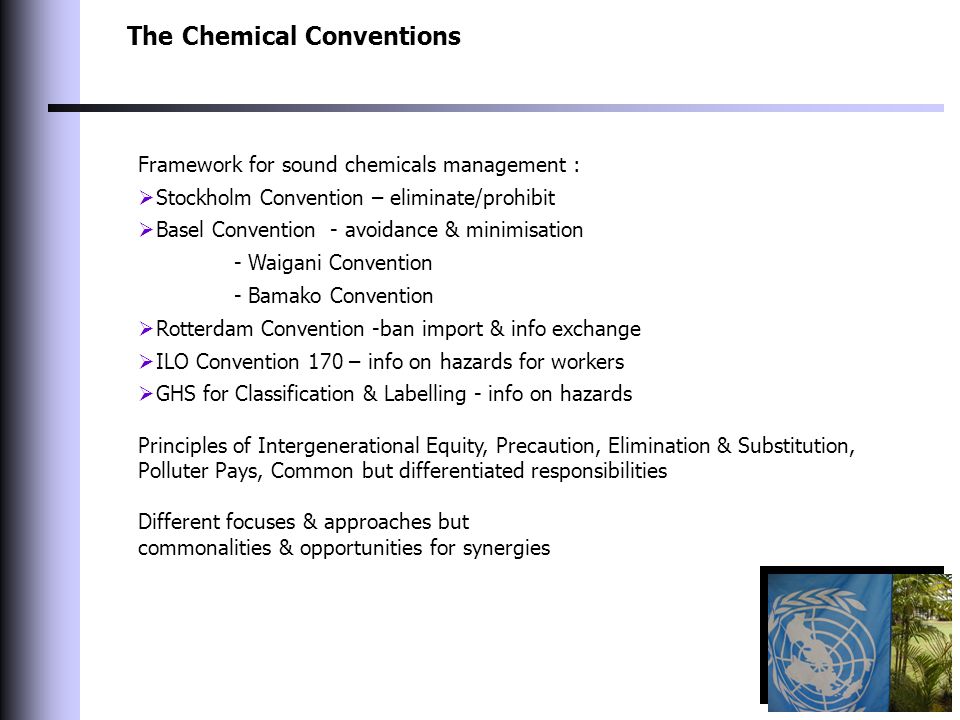 The Chemical Conventions Framework for sound chemicals management :  Stockholm Convention – eliminate/prohibit  Basel Convention - avoidance & minimisation - Waigani Convention - Bamako Convention  Rotterdam Convention -ban import & info exchange  ILO Convention 170 – info on hazards for workers  GHS for Classification & Labelling - info on hazards Principles of Intergenerational Equity, Precaution, Elimination & Substitution, Polluter Pays, Common but differentiated responsibilities Different focuses & approaches but commonalities & opportunities for synergies