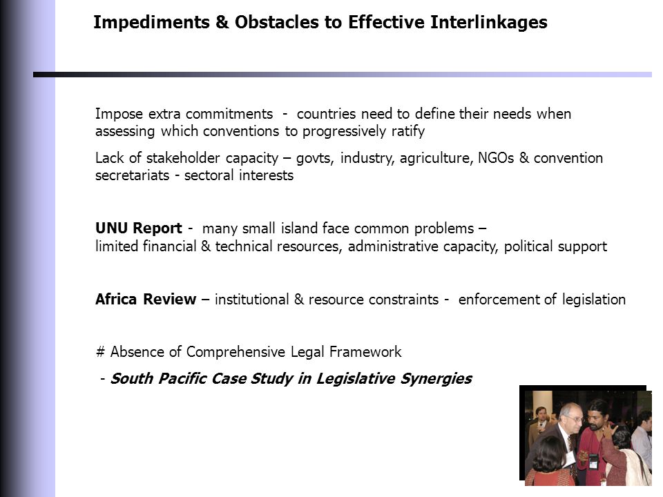 Impediments & Obstacles to Effective Interlinkages Impose extra commitments - countries need to define their needs when assessing which conventions to progressively ratify Lack of stakeholder capacity – govts, industry, agriculture, NGOs & convention secretariats - sectoral interests UNU Report - many small island face common problems – limited financial & technical resources, administrative capacity, political support Africa Review – institutional & resource constraints - enforcement of legislation # Absence of Comprehensive Legal Framework - South Pacific Case Study in Legislative Synergies