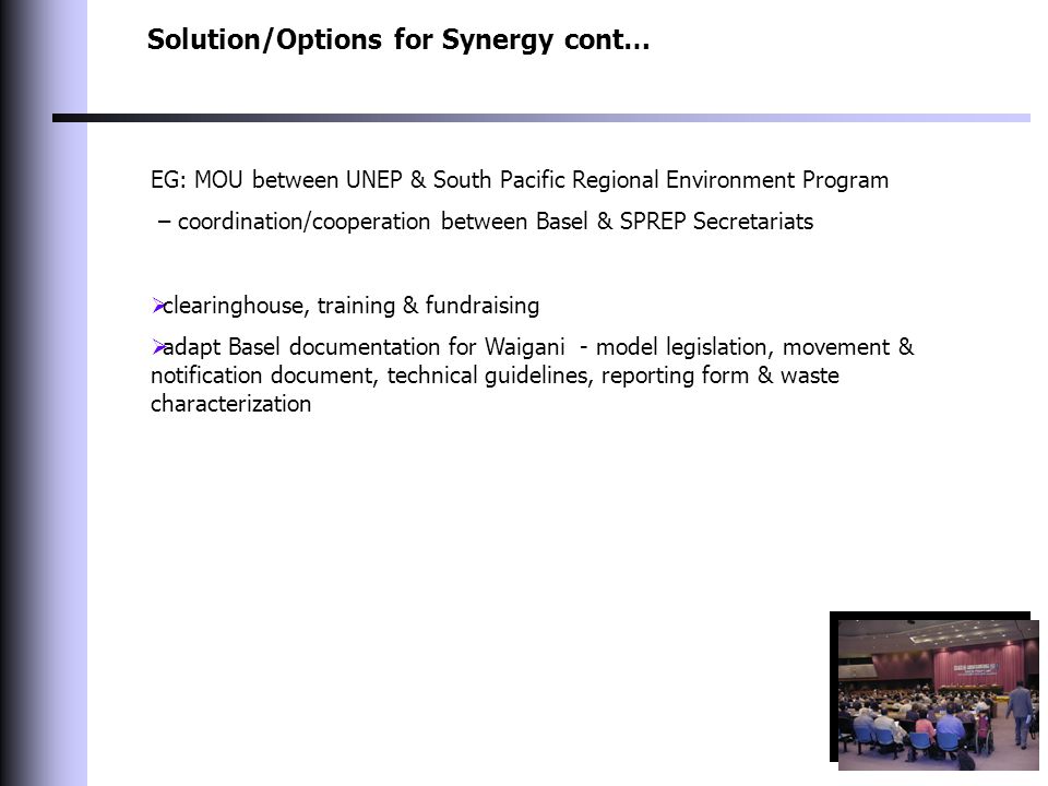 Solution/Options for Synergy cont… EG: MOU between UNEP & South Pacific Regional Environment Program – coordination/cooperation between Basel & SPREP Secretariats  clearinghouse, training & fundraising  adapt Basel documentation for Waigani - model legislation, movement & notification document, technical guidelines, reporting form & waste characterization