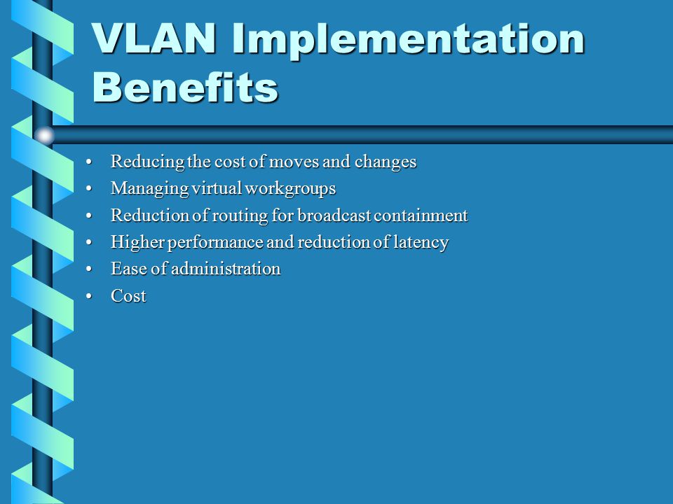 VLAN Implementation Benefits Reducing the cost of moves and changesReducing the cost of moves and changes Managing virtual workgroupsManaging virtual workgroups Reduction of routing for broadcast containmentReduction of routing for broadcast containment Higher performance and reduction of latencyHigher performance and reduction of latency Ease of administrationEase of administration CostCost